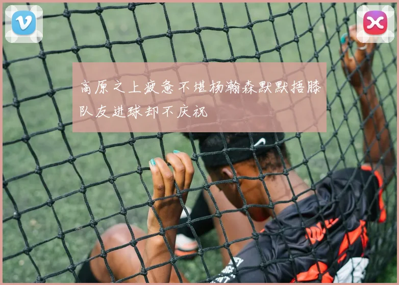 高原之上疲惫不堪杨瀚森默默捂膝队友进球却不庆祝