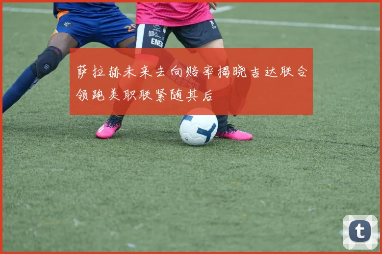 萨拉赫未来去向赔率揭晓吉达联合领跑美职联紧随其后