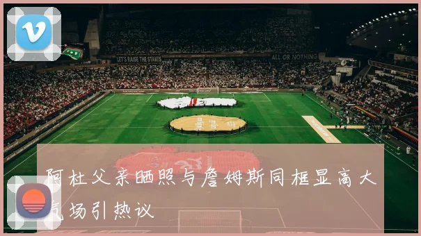 阿杜父亲晒照与詹姆斯同框显高大气场引热议