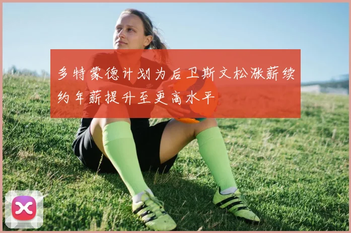 多特蒙德计划为后卫斯文松涨薪续约年薪提升至更高水平