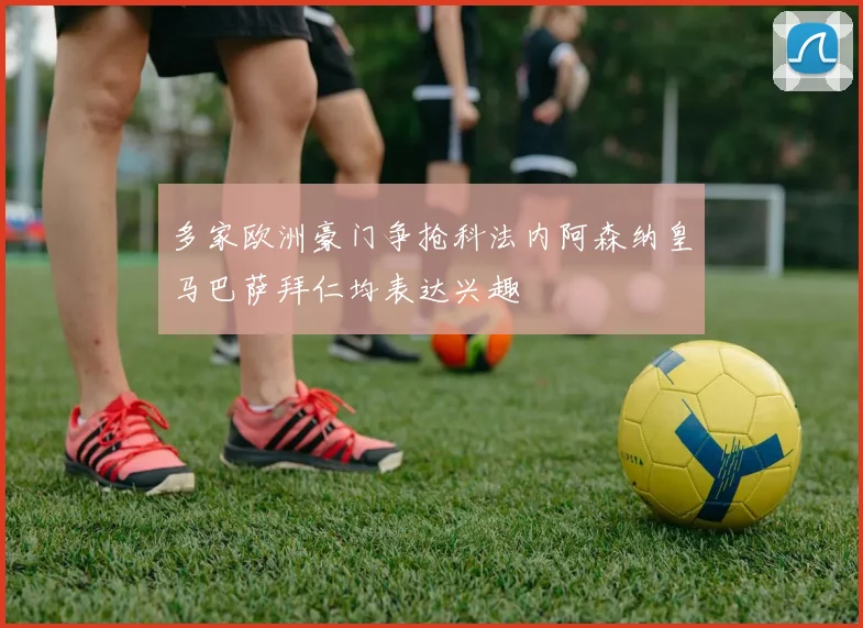 多家欧洲豪门争抢科法内阿森纳皇马巴萨拜仁均表达兴趣