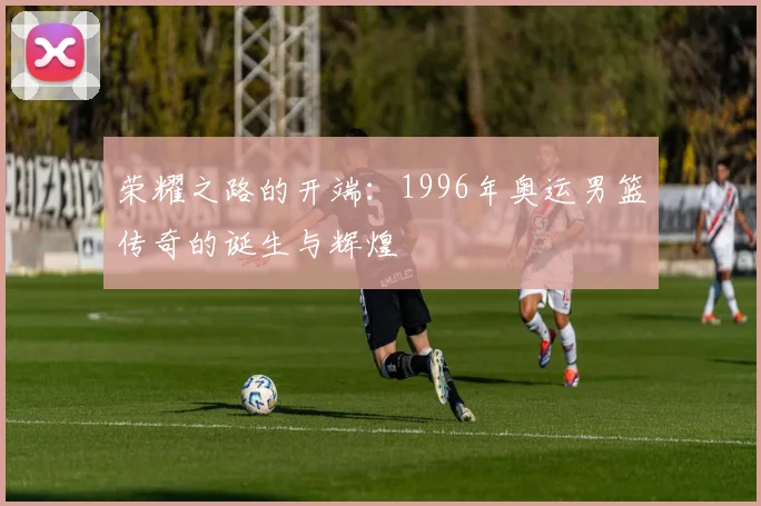 荣耀之路的开端：1996年奥运男篮传奇的诞生与辉煌