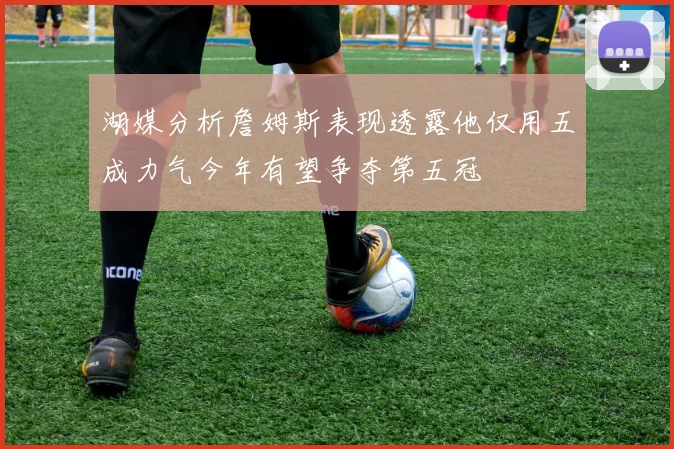 湖媒分析詹姆斯表现透露他仅用五成力气今年有望争夺第五冠