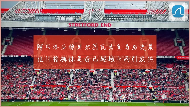 阿韦洛亚称库尔图瓦为皇马历史最佳门将裤袜是否已超越卡西引发热议