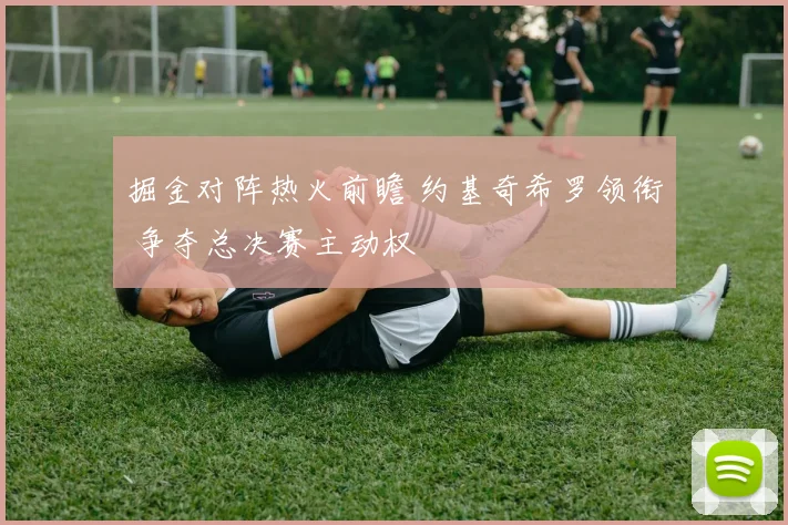掘金对阵热火前瞻 约基奇希罗领衔 争夺总决赛主动权