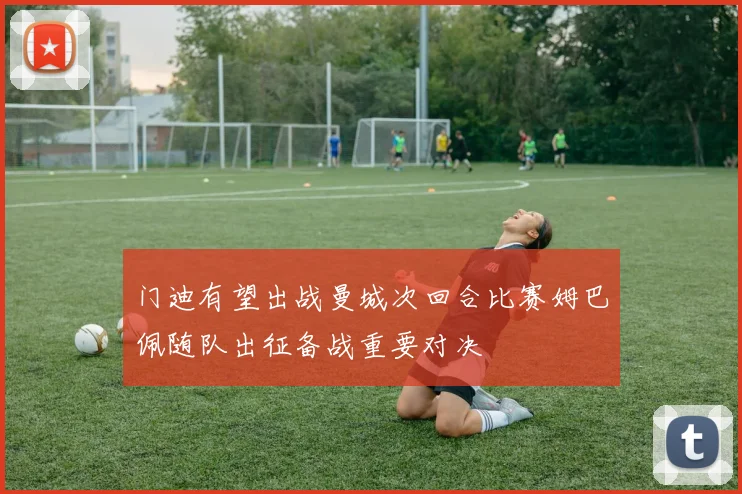 门迪有望出战曼城次回合比赛姆巴佩随队出征备战重要对决
