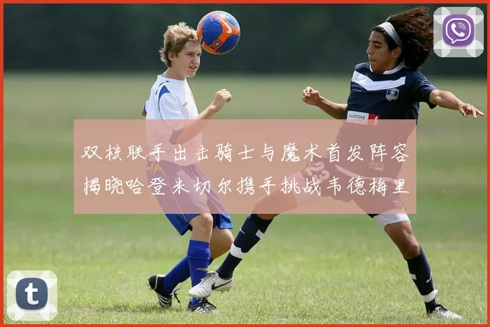双核联手出击骑士与魔术首发阵容揭晓哈登米切尔携手挑战韦德梅里尔