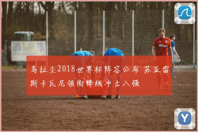 乌拉圭2018世界杯阵容公布 苏亚雷斯卡瓦尼领衔锋线冲击八强