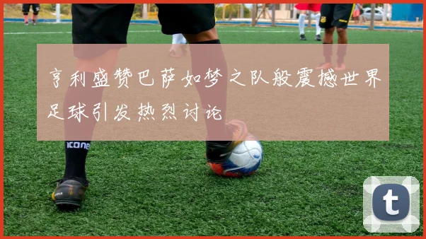 亨利盛赞巴萨如梦之队般震撼世界足球引发热烈讨论