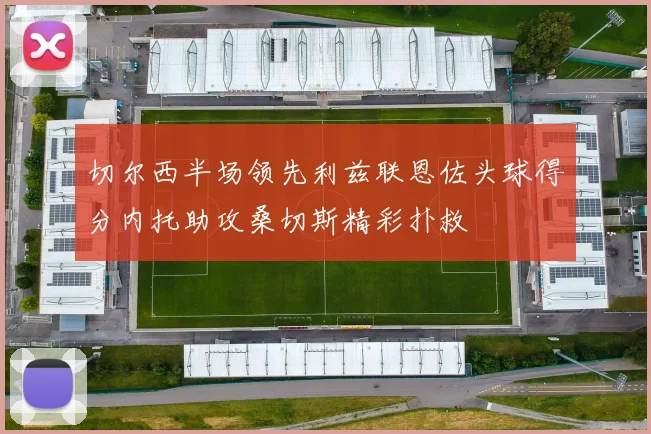 切尔西半场领先利兹联恩佐头球得分内托助攻桑切斯精彩扑救