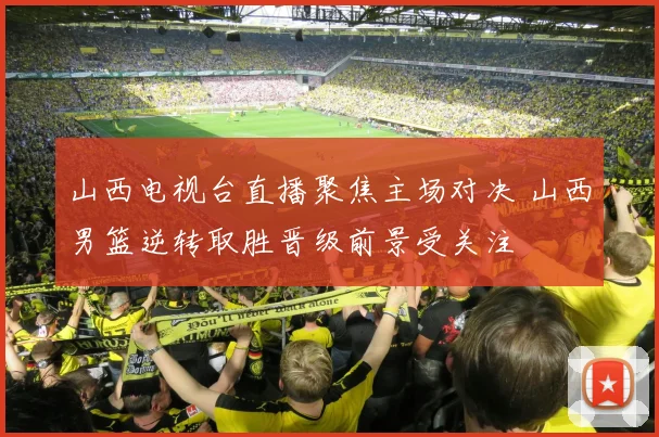 山西电视台直播聚焦主场对决 山西男篮逆转取胜晋级前景受关注
