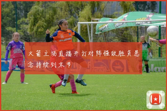 火箭主场直播开打对阵强敌胜负悬念持续到末节