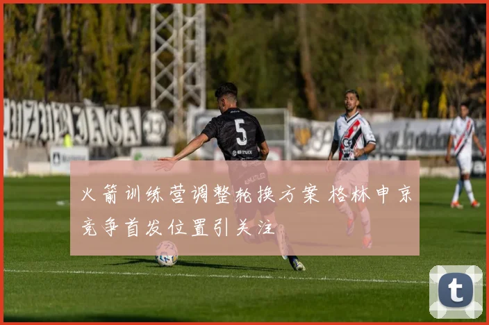 火箭训练营调整轮换方案 格林申京竞争首发位置引关注