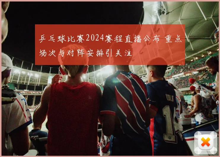 乒乓球比赛2024赛程直播公布 重点场次与对阵安排引关注