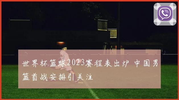 世界杯篮球2023赛程表出炉 中国男篮首战安排引关注