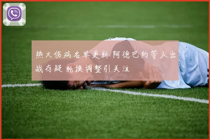 热火伤病名单更新 阿德巴约等人出战存疑 轮换调整引关注