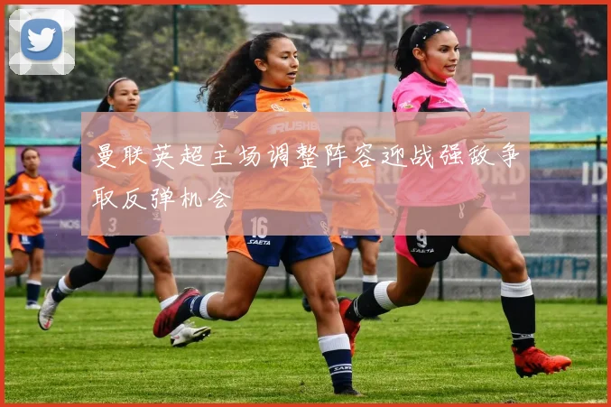 曼联英超主场调整阵容迎战强敌争取反弹机会