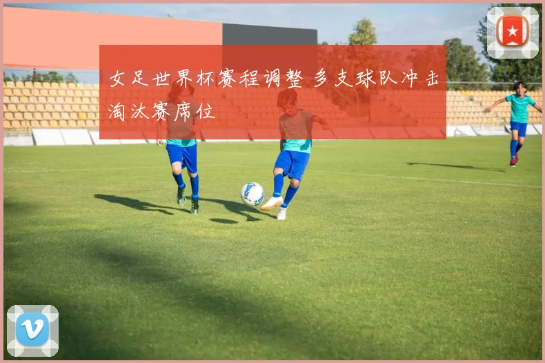 女足世界杯赛程调整 多支球队冲击淘汰赛席位