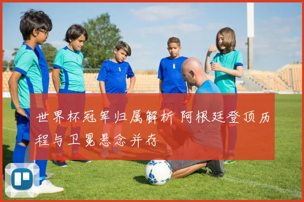 世界杯冠军归属解析 阿根廷登顶历程与卫冕悬念并存