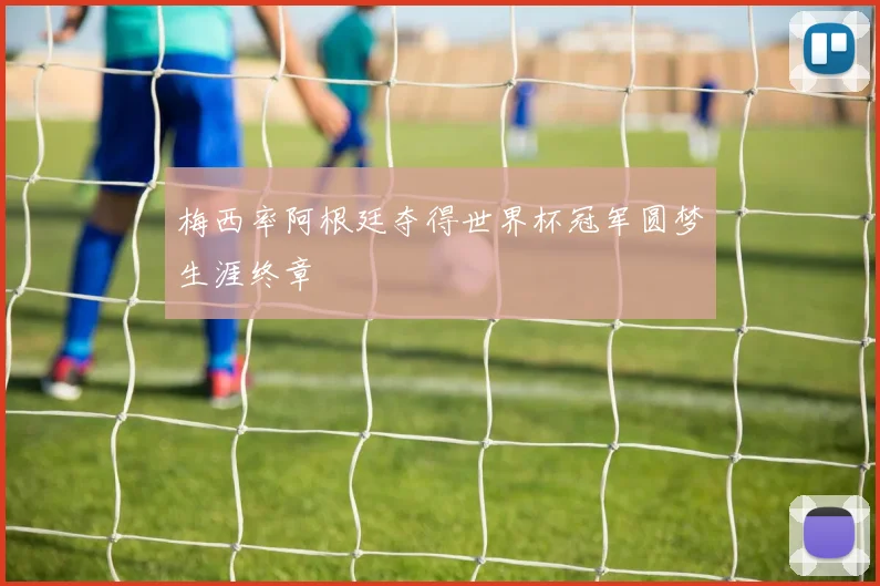 梅西率阿根廷夺得世界杯冠军圆梦生涯终章