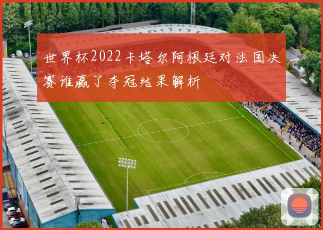 世界杯2022卡塔尔阿根廷对法国决赛谁赢了夺冠结果解析