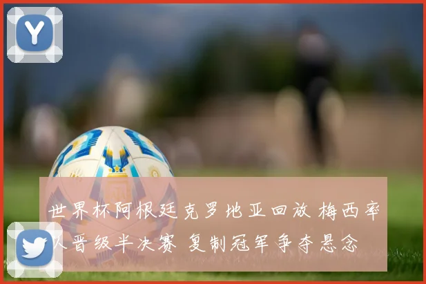 世界杯阿根廷克罗地亚回放 梅西率队晋级半决赛 复制冠军争夺悬念