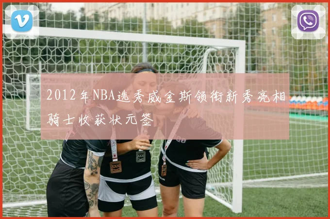 2012年NBA选秀威金斯领衔新秀亮相骑士收获状元签