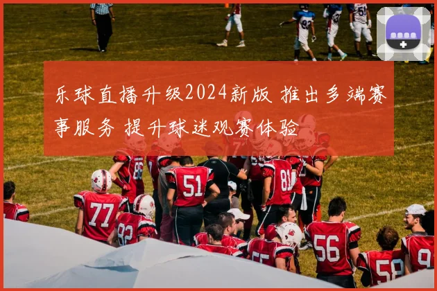乐球直播升级2024新版 推出多端赛事服务 提升球迷观赛体验
