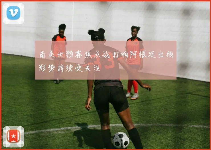 南美世预赛焦点战打响阿根廷出线形势持续受关注
