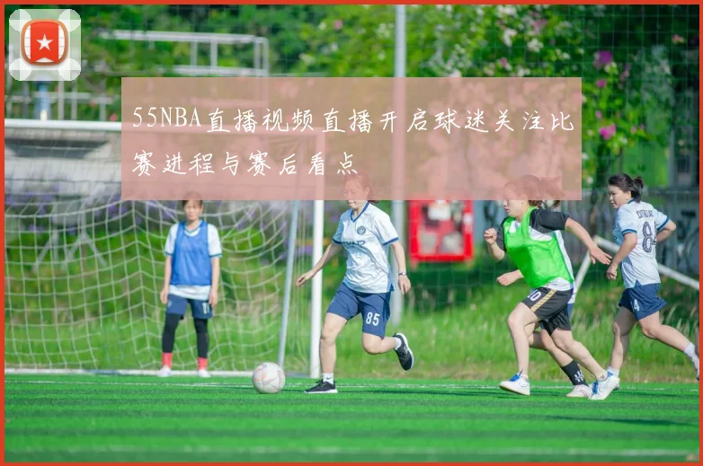 55NBA直播视频直播开启球迷关注比赛进程与赛后看点