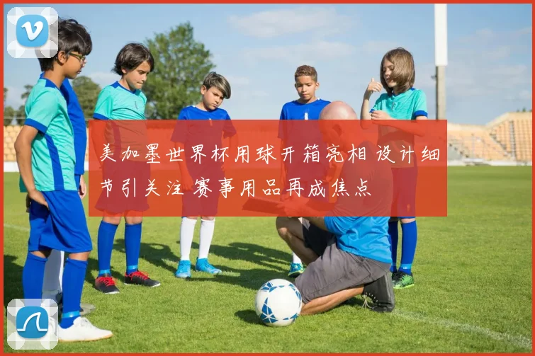 美加墨世界杯用球开箱亮相 设计细节引关注 赛事用品再成焦点