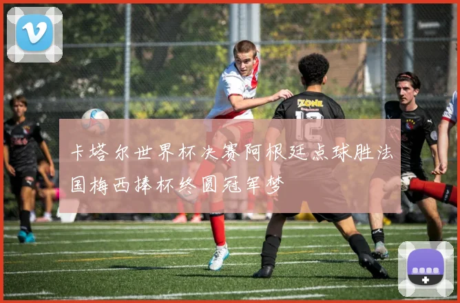 卡塔尔世界杯决赛阿根廷点球胜法国梅西捧杯终圆冠军梦
