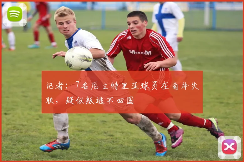 记者：7名厄立特里亚球员在南非失联，疑似叛逃不回国