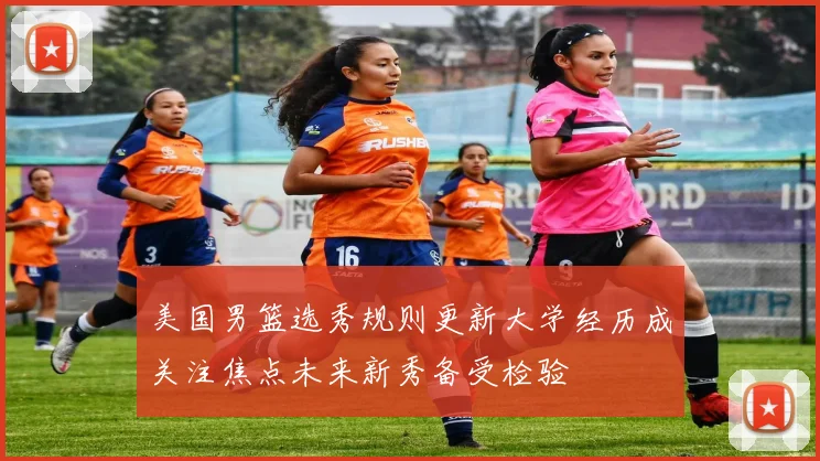 美国男篮选秀规则更新大学经历成关注焦点未来新秀备受检验